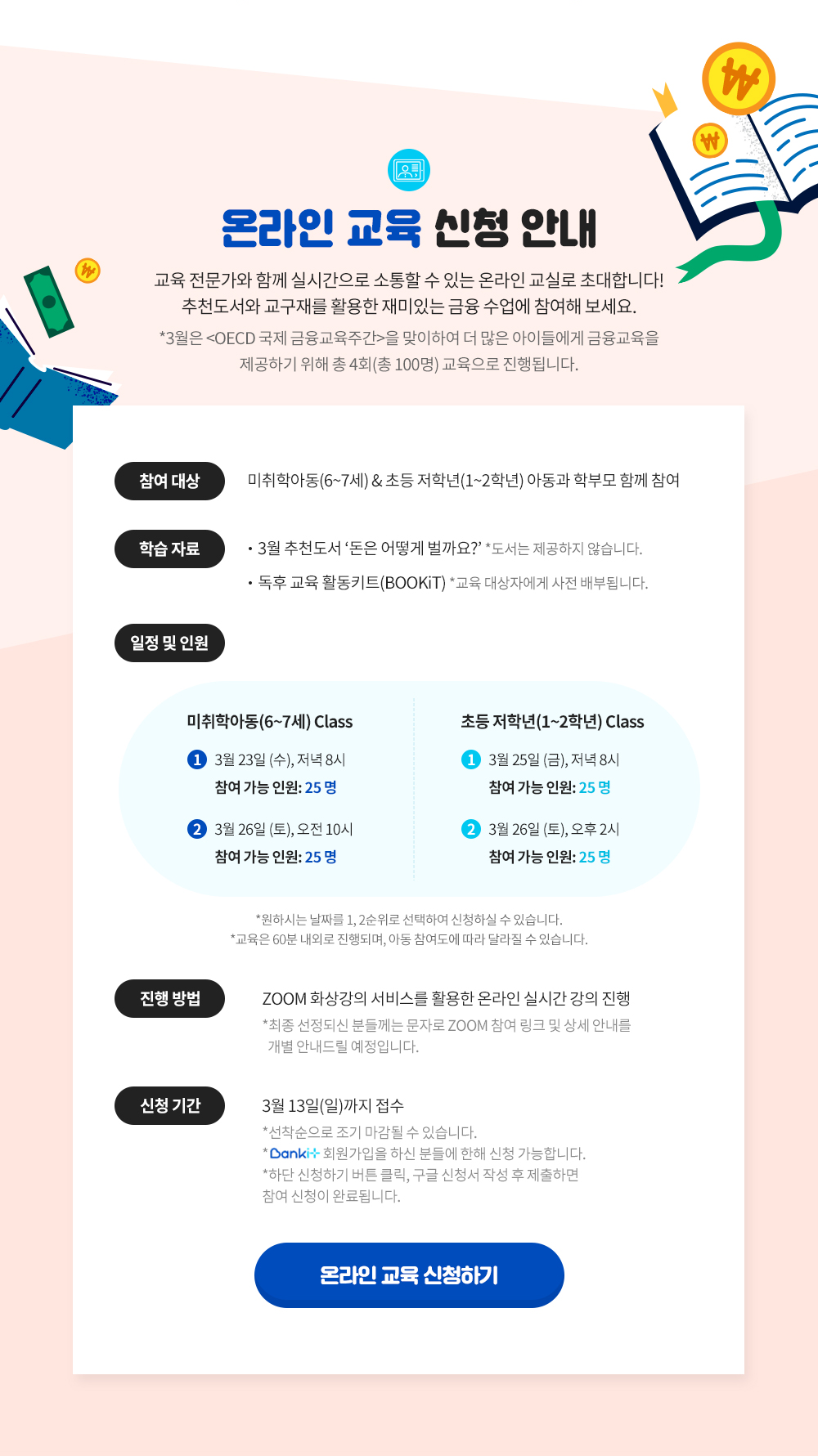교육전문가와 함께 하는 온라인 교실에 초대합니다. 참여대상 : 미취학 아동(6~7세), 초등 저학년(1~2학년) 아동과 학부모 함께 참여. 학습자료 : 추천도서 돈은 어떻게 벌까요? 독후 교육 활동키트(키드는 교육대상자에게 사전 배부) 신청기간 : 3월 13일까지 온라인 교육 신청하기 새창열림