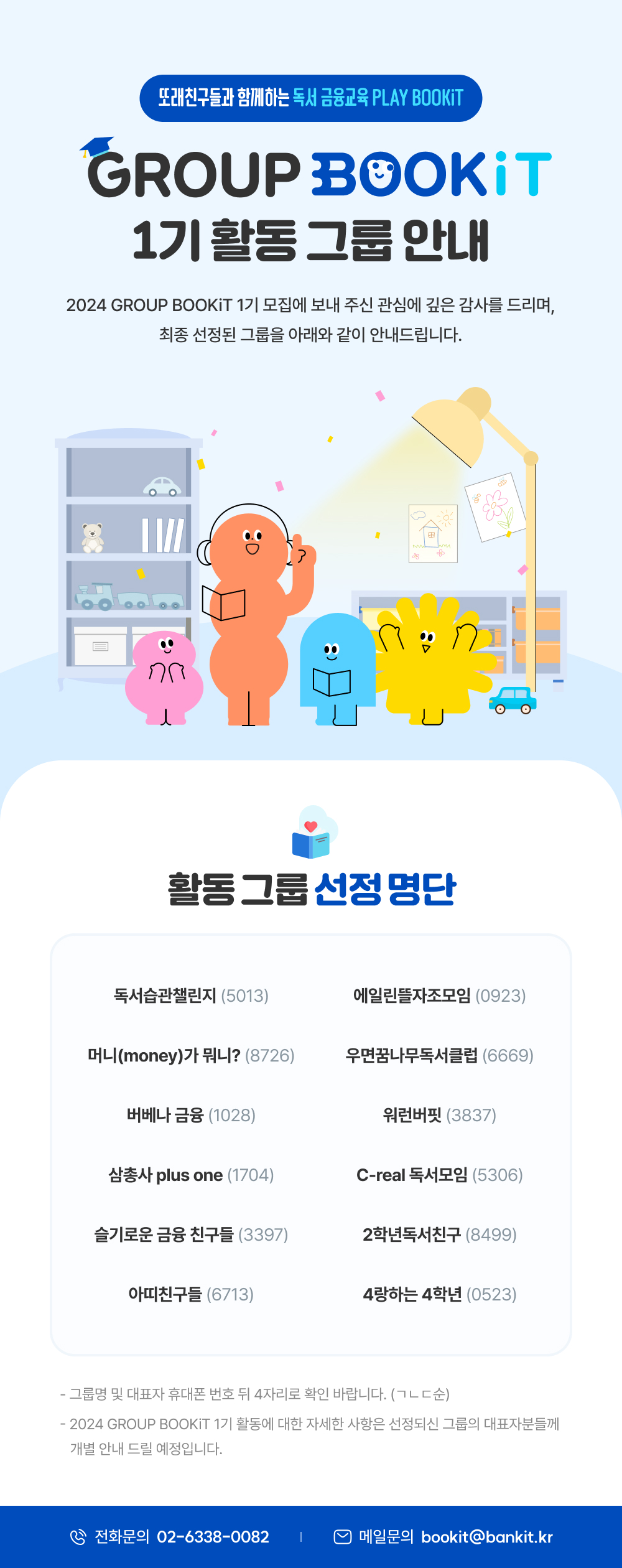 또래친구들과 함께하는 독서 금융교육 PLAY BOOKiT 1기 활동 그룹 안내 2024 GROUP BOOKiT 1기 모집에 보내 주신 관심에 깊은 감사를 드리며, 최종 선정된 그룹을 아래와 같이 안내드립니다. 활동 그룹 선정 명단 독서습관챌린지 (5013) 에일린뜰자조모임 (0923) 머니(money)가 뭐니? (8726) 우면꿈나무독서클럽 (6669) 버베나 금융 (1028) 워런버핏 (3837) 삼총사 plus one (1704) C-real 독서모임 (5306) 슬기로운 금융 친구들 (3397) 2학년독서친구 (8499) 아띠친구들 (6713) 4랑하는 4학년 (0523) - 그룹명 및 대표자 휴대폰 번호 뒤 4자리로 확인 바랍니다. (ㄱㄴㄷ순) - 2024 GROUP BOOKiT 1기 활동에 대한 자세한 사항은 선정되신 그룹의 대표자분들께 개별 안내 드릴 예정입니다. 전화문의 02-6338-0082 메일문의 bookit@bankit.kr