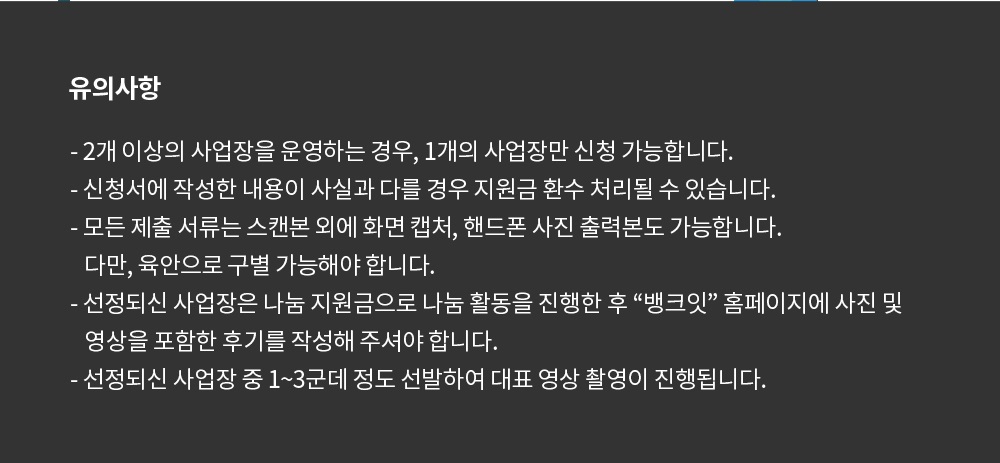 유의사항 2개 이상의 사업장을 운영하는 경우 1개 사업장만 신청 가능합니다. 신청서에 작성한 내용이 사실과 다를 경우 환수처리됩니다. 선정자는 추후 뱅크잇 홈페이지에 후기를 작성해주셔야 합니다. 선정되신 사업장 중 1~3곳을 선발하여 대표 영상 촬영이 진행됩니다.