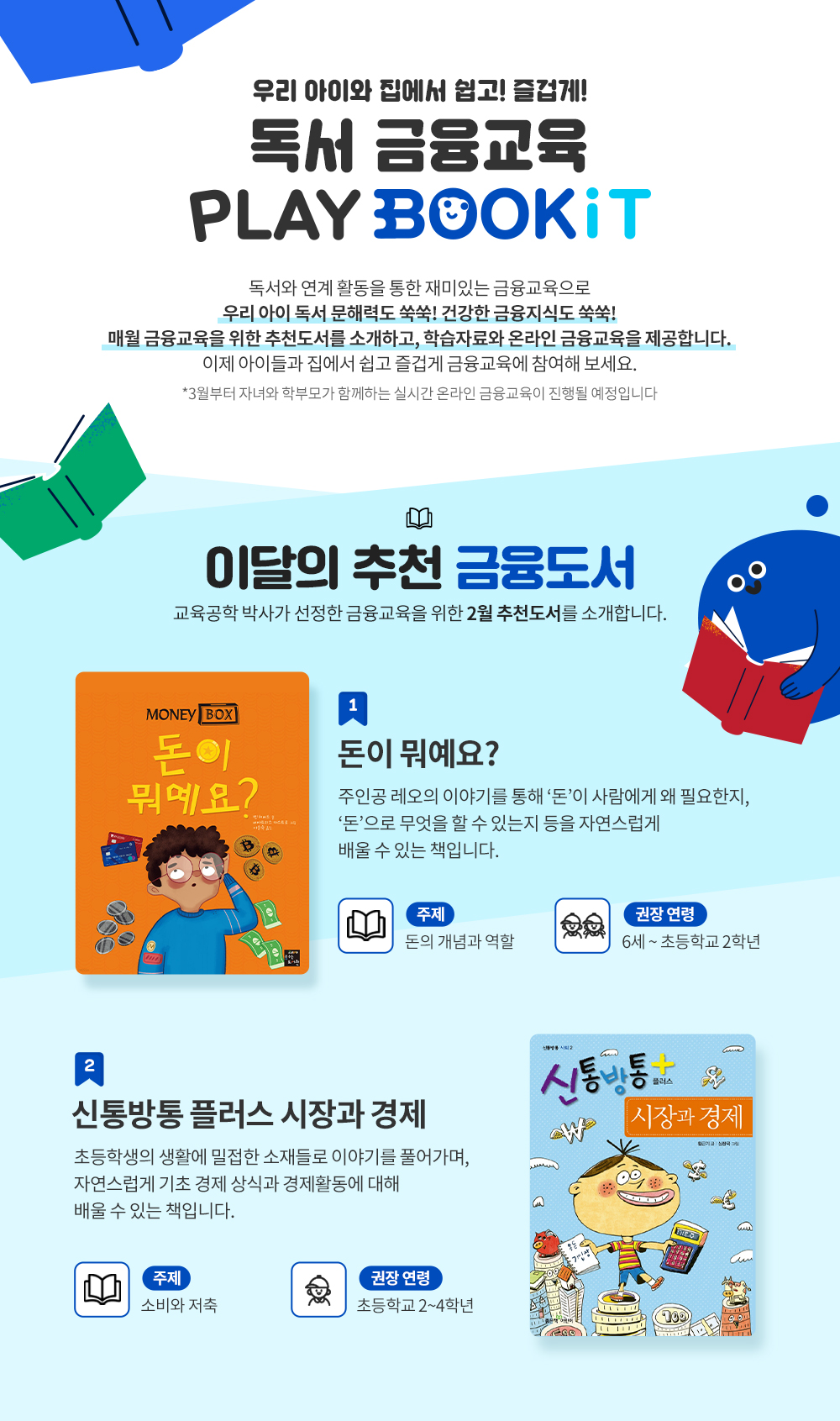 우리 아이와 집에서 쉽고 즐겁게 독서금융교육 PLAY BOOKIT. 독서와 연계 활동을 통한 재미있는 금융교육으로 우리 아이 독서 문해력도 쑥쑥! 건강한 금융지식도 쑥쑥! 매월 금융교육을 위한 추천 도서를 소개하고 학습자료와 온라인 금융교육을 제공합니다. 이제 아이들과 집에서 쉽고 즐겁게 금융교육에 참여해보세요. 3월부터 자녀와 학부모가 함께 하는 실시간 온라인 금융교육이 진행될 예정입니다. 이달의 추천 도서. 교육공학박사가 선정한 금융교육을 위한 2월 추천 도서를 소개합니다. 1. 돈이 뭐예요?. 주인공 레오의 이야기를 통해 돈이 사람에게 왜 필요한지, 돈으로 무엇을 할 수 있는지 등을 자연스럽게 배울 수 있는 책입니다. 주제 : 돈의 개념과 역할, 권장연령 : 6세 ~초등학교 2학년. 2. 신통방통 플러스 시장과 경제. 초등학생의 생활에 밀접한 소재들로 이야기를 풀어가며 자연스럽게 기초 경제 상식과 경제활동에 대해 배울 수 있는 책입니다. 주제 : 소비와 저축, 권장 연령 : 초등학교 2~4학년. 금융교육활동지 안내 아이와 함께 2월 추천도서를 읽고 누구나 이용 가능한 활동지를 활용해 즐거운 금융교육을 해보세요. 사회교사 출신의 어린이, 청소년 금융교육 전문가 1인과 교육공학 박사 2인이 함께 만드는 교육 프로그램입니다. 책 '돈이 뭐예요?' 독서 금융교육 활동지 핵심 질문 및 주요 내용. 핵심질문 : 돈은 세상을 돌아가게 만든다고 해요. 그런데 돈은 정말 무엇일까요? 주요내용 : 주인공 레오의 가족들은 돈을 사용하지만 돈은 눈에 보이지 않아요. 온라인으로 돈을 사용한대요. 생일에 처음으로 돈이 생긴 레오와 함께 돈의 가치와 사용법을 배워요. 책 '신통방통 플러스 시장 경제' 독서 금융교육 활동지 핵심 질문 및 주요 내용. 핵심질문 : 부모님의 지갑 속 돈은 어디서 어떤 방법으로 온 것일까요? 주요내용 : 특별한 미션이 생긴 주인공 민수가 돈을 모으는 과정을 함께 따라가며 노동의 대가로서 돈의 의미와 가치를 생각해볼 수 있어요.