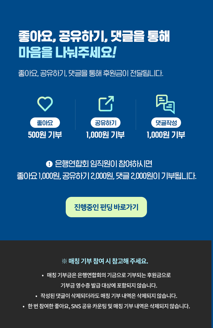 좋아요, 공유하기, 댓글을 통해 마음을 나눠주세요. 좋아요, 공유하기, 댓글을 통해 후원금이 전달됩니다. 좋아요 500원 기부, 공유하기 1000원 기부, 댓글작성 1000원 기부. 은행임직원이 참여하시면 좋아요 1000원, 공유하기 2000원, 댓글 2000원이 기부됩니다. 매칭기부 참여시 참고해주세요. 매칭기부금은 은행연합회의 기금으로 기부되는 후원금으로 기부금 영수증 발급 대상에 포함되지 않습니다. 작성된 댓글이 삭제되더라도 매칭기부 내역은 삭제되지 않습니다.한 번 좋아요, sns 공유 카운팅 및 매칭기부 내역은 삭제되지 않습니다.