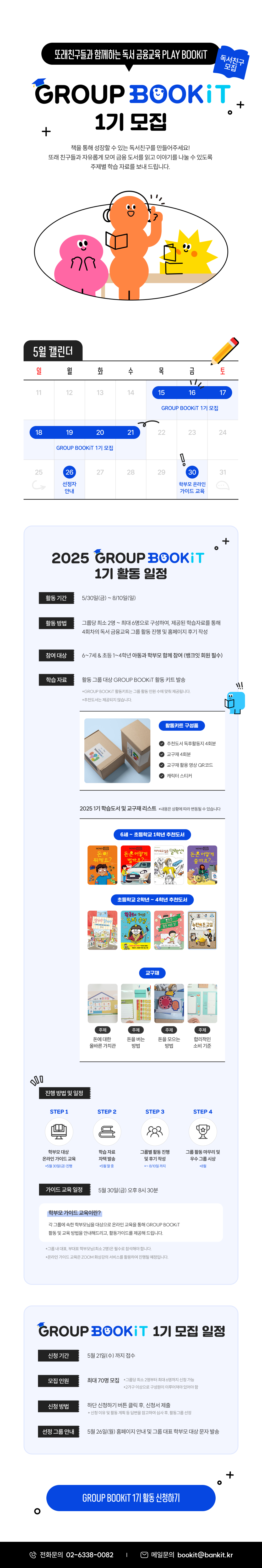 또래친구들과 함께하는 독서 금융교육 PLAY BOOKiT 독서친구 모집 1기 모집 책을 통해 성장할 수 있는 독서친구를 만들어주세요! 또래 친구들과 자유롭게 모여 금융 도서를 읽고 이야기를 나눌 수 있도록 주제별 학습 자료를 보내 드립니다. 5월 캘린더 일 월 화 수 목 금 토 11 12 13 14 15 16 17 GROUP BOOKiT 1기 모집 18 19 20 21 22 23 24 GROUP BOOKiT 1기 모집 25 26 27 28 29 30 31 선정자 안내 학부모 온라인 가이드 교육 2025 1기 활동 일정 활동 기간 5/30일(금) ~ 8/10일(일)​ 활동 방법 그룹당 최소 2명 ~ 최대 6명으로 구성하여, 제공된 학습자료를 통해 4회차의​ 독서 금융교육 그룹 활동 진행 및 홈페이지 후기 작성 참여 대상 6~7세 & 초등 1~4학년 아동과 학부모 함께 참여 (뱅크잇 회원 필수) 학습 자료 활동 그룹 대상 GROUP BOOKiT 활동 키트 발송 *GROUP BOOKiT 활동키트는 그룹 활동 인원 수에 맞춰 제공됩니다. *추천도서는 제공되지 않습니다. 활동키트 구성품 추천도서 독후활동지 4회분 교구재 4회분 교구재 활용 영상 QR코드 캐릭터 스티커 2025 1기 학습도서 및 교구재 리스트  *내용은 상황에 따라 변동될 수 있습니다 6세 ~ 초등학교 1학년 추천도서 초등학교 2학년 ~ 4학년 추천도서 교구재 주제 주제 주제 주제 돈에 대한 올바른 가치관 돈을 버는 방법 돈을 모으는 방법 합리적인 소비 기준 진행 방법 및 일정 STEP 1 STEP 2 STEP 3 STEP 4 학부모 대상 온라인 가이드 교육 학습 자료 자택 발송 그룹별 활동 진행 및 후기 작성 그룹 활동 마무리 및 우수 그룹 시상 *5월 30일(금) 진행 *5월 말 중 *~ 8/10일 까지 *8월 가이드 교육 일정 5월 30일(금) 오후 8시 30분 학부모 가이드 교육이란? 각 그룹에 속한 학부모님을 대상으로 온라인 교육을 통해 GROUP BOOKiT 활동 및 교육 방법을 안내해드리고, 활동가이드를 제공해 드립니다. *그룹 내 대표, 부대표 학부모님(최소 2명)은 필수로 참석해야 합니다. *온라인 가이드 교육은 ZOOM 화상강의 서비스를 활용하여 진행될 예정입니다. 1기 모집 일정 신청 기간 5월 21일(수) 까지 접수 모집 인원 최대 70명 모집 *그룹당 최소 2명부터 최대 6명까지 신청 가능 *2가구 이상으로 구성원이 이루어져야 있어야 함 신청 방법 하단 신청하기 버튼 클릭 후, 신청서 제출 * 신청 이유 및 활동 계획 등 답변을 참고하여 심사 후, 활동그룹 선정 선정 그룹 안내 5월 26일(월) 홈페이지 안내 및 그룹 대표 학부모 대상 문자 발송 GROUP BOOKiT 1기 활동 신청하기 전화문의 02-6338-0082 메일문의 bookit@bankit.kr