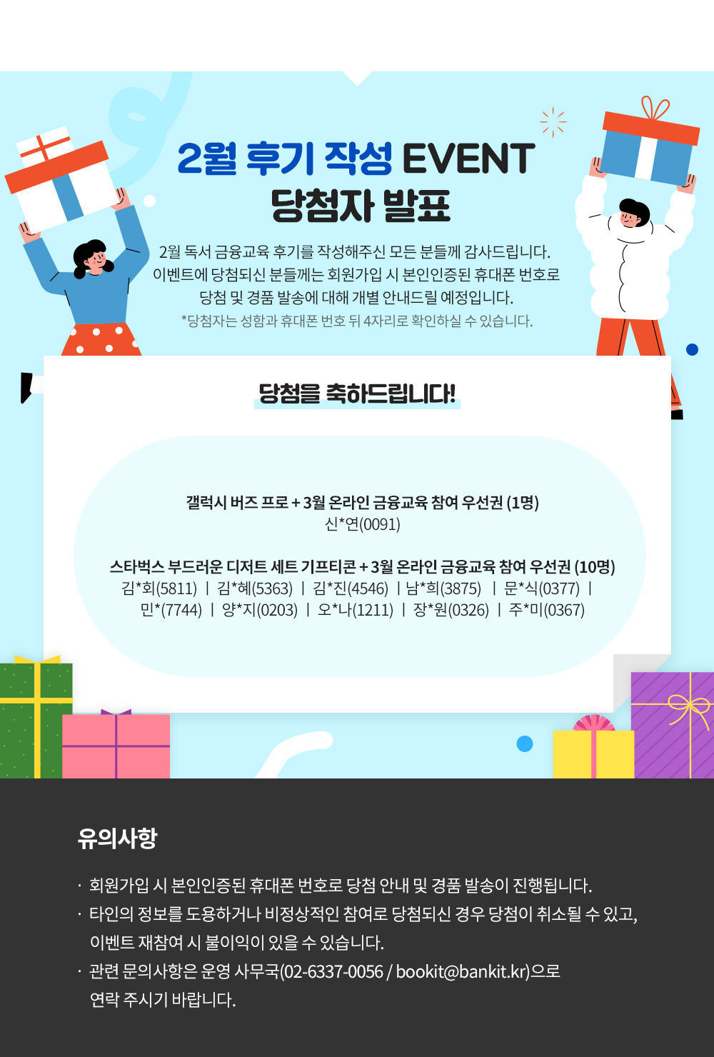 2월 후기 작성 EVENT 당첨자 발표! 당첨을 축하드립니다. 캘럭시 버즈프로와 3월 온라인 금융교육참여우선권 1명 신*명(0091) 스타벅스 부드러운 디저스 테스 기프티콘과 3월 온라인 금융교육 참여 우선권 10명 김회 5811, 김혜 5363, 김진 4546, 남희 3875 문식 0377, 민 7744, 양지 0203, 오나 1211, 장원 0326, 주미 0367